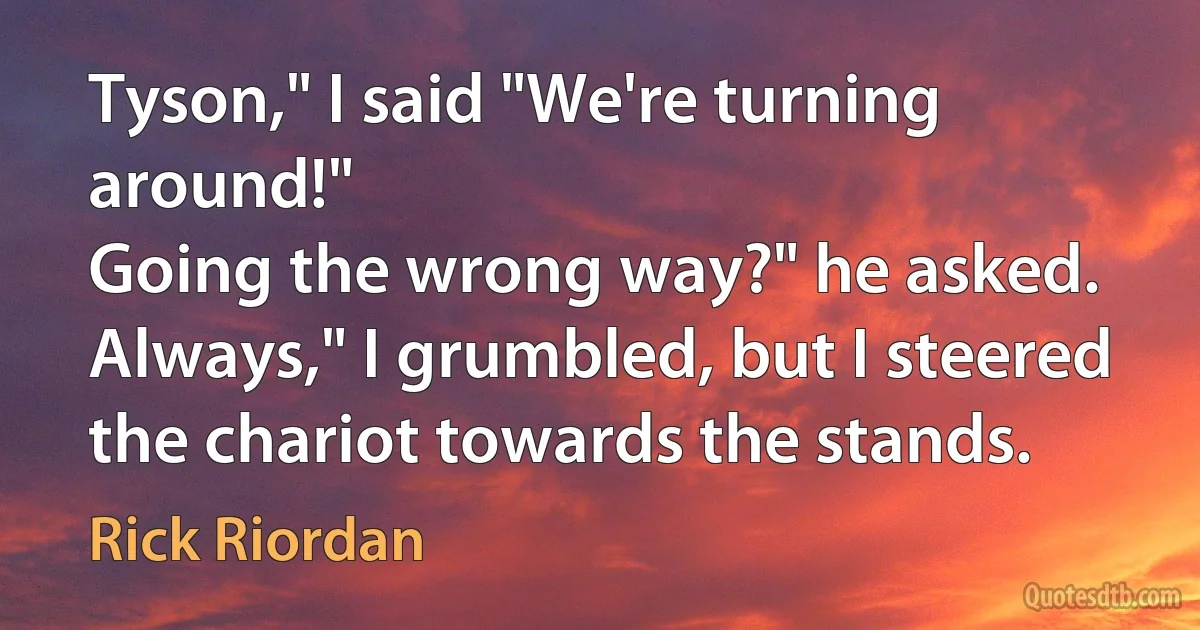 Tyson," I said "We're turning around!"
Going the wrong way?" he asked.
Always," I grumbled, but I steered the chariot towards the stands. (Rick Riordan)