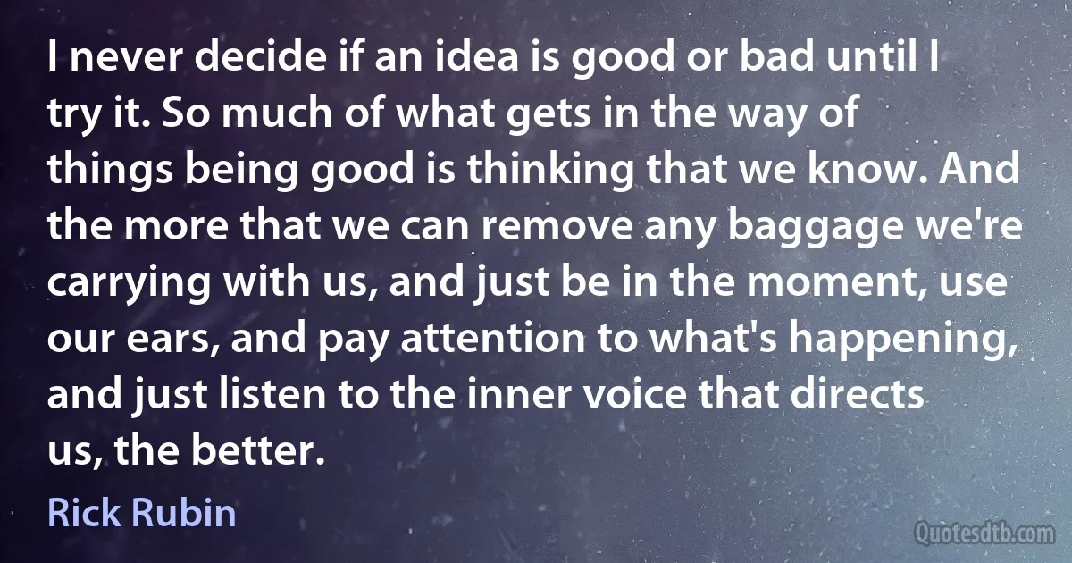 I never decide if an idea is good or bad until I try it. So much of what gets in the way of things being good is thinking that we know. And the more that we can remove any baggage we're carrying with us, and just be in the moment, use our ears, and pay attention to what's happening, and just listen to the inner voice that directs us, the better. (Rick Rubin)