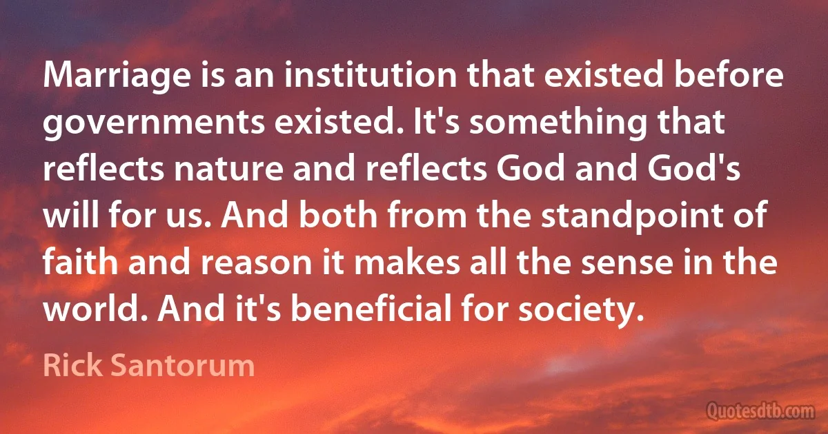 Marriage is an institution that existed before governments existed. It's something that reflects nature and reflects God and God's will for us. And both from the standpoint of faith and reason it makes all the sense in the world. And it's beneficial for society. (Rick Santorum)