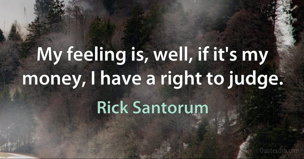 My feeling is, well, if it's my money, I have a right to judge. (Rick Santorum)