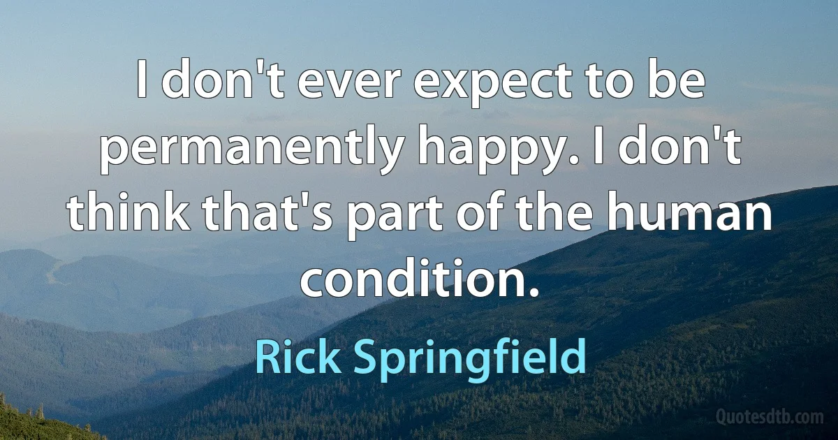 I don't ever expect to be permanently happy. I don't think that's part of the human condition. (Rick Springfield)