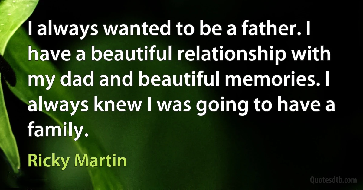 I always wanted to be a father. I have a beautiful relationship with my dad and beautiful memories. I always knew I was going to have a family. (Ricky Martin)