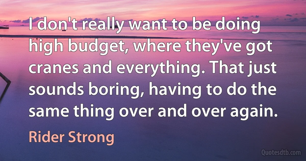 I don't really want to be doing high budget, where they've got cranes and everything. That just sounds boring, having to do the same thing over and over again. (Rider Strong)