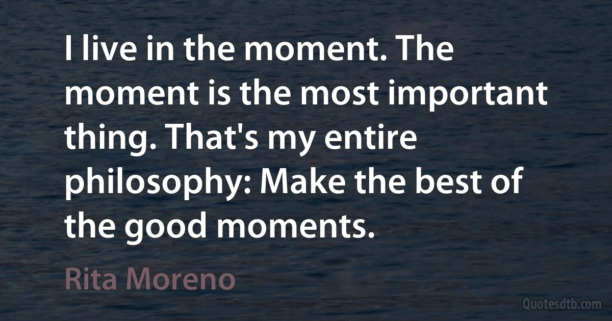 I live in the moment. The moment is the most important thing. That's my entire philosophy: Make the best of the good moments. (Rita Moreno)