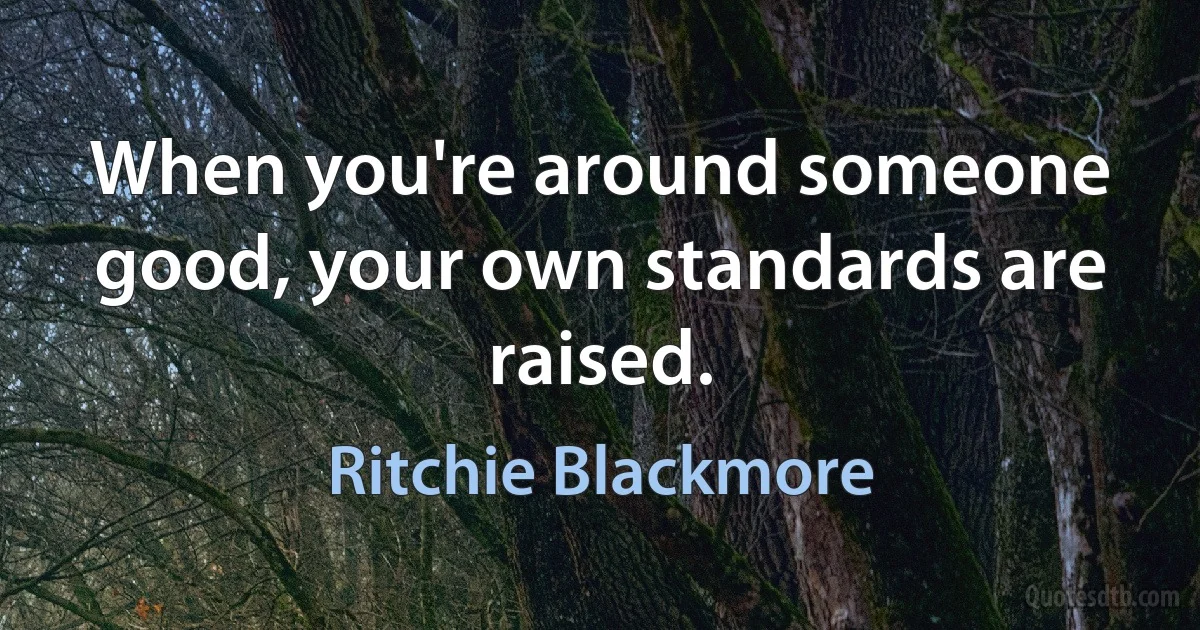 When you're around someone good, your own standards are raised. (Ritchie Blackmore)