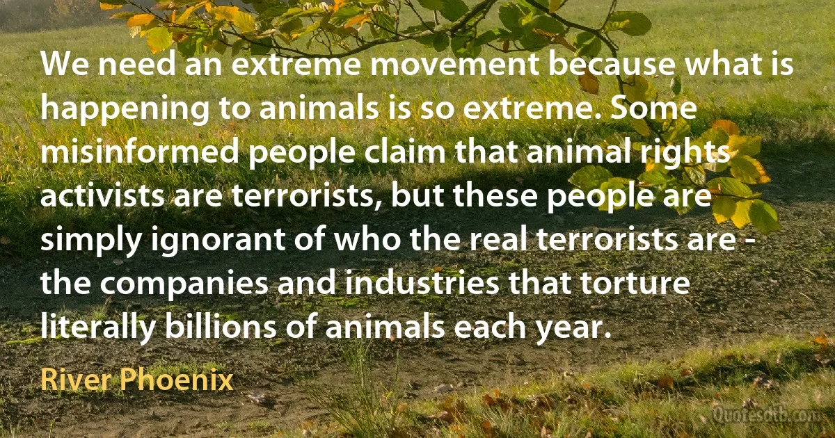 We need an extreme movement because what is happening to animals is so extreme. Some misinformed people claim that animal rights activists are terrorists, but these people are simply ignorant of who the real terrorists are - the companies and industries that torture literally billions of animals each year. (River Phoenix)