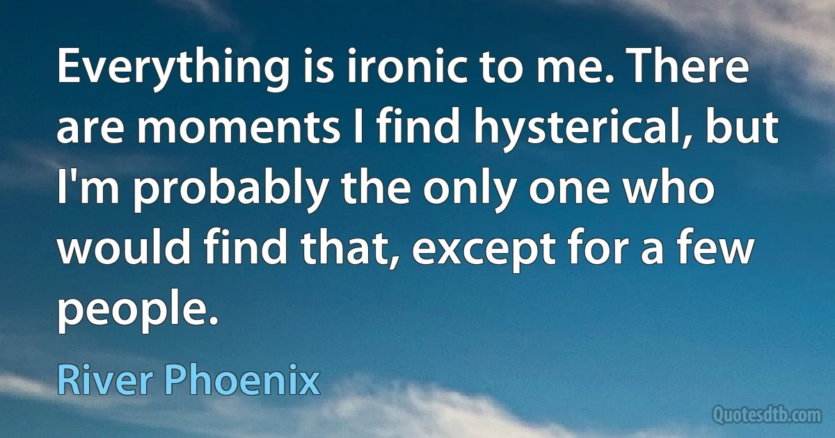 Everything is ironic to me. There are moments I find hysterical, but I'm probably the only one who would find that, except for a few people. (River Phoenix)