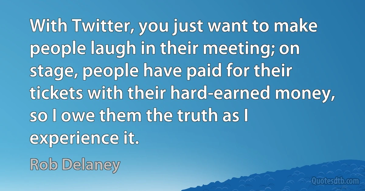 With Twitter, you just want to make people laugh in their meeting; on stage, people have paid for their tickets with their hard-earned money, so I owe them the truth as I experience it. (Rob Delaney)