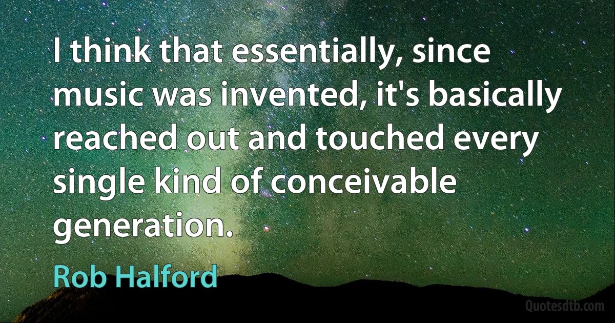 I think that essentially, since music was invented, it's basically reached out and touched every single kind of conceivable generation. (Rob Halford)