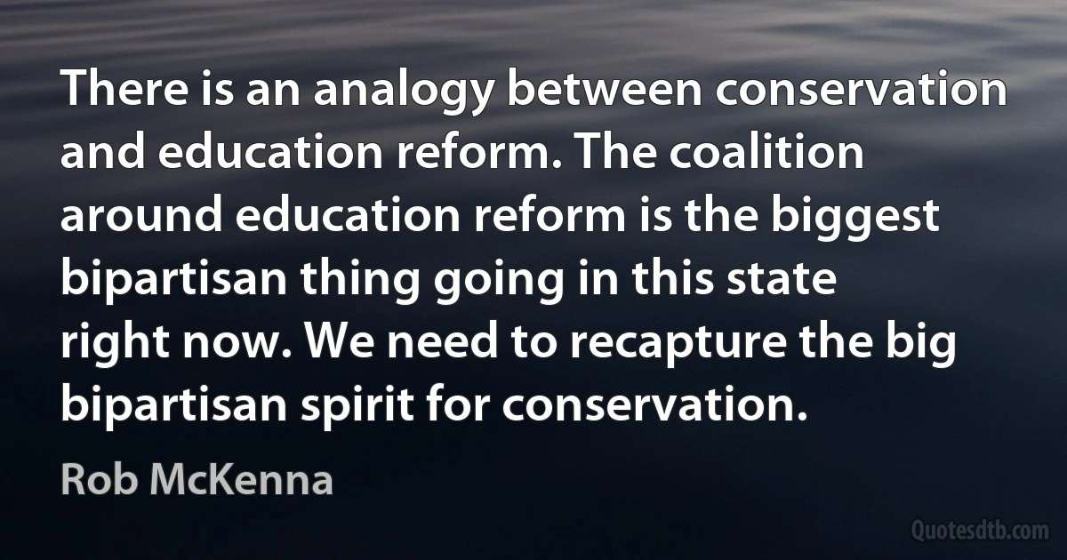 There is an analogy between conservation and education reform. The coalition around education reform is the biggest bipartisan thing going in this state right now. We need to recapture the big bipartisan spirit for conservation. (Rob McKenna)