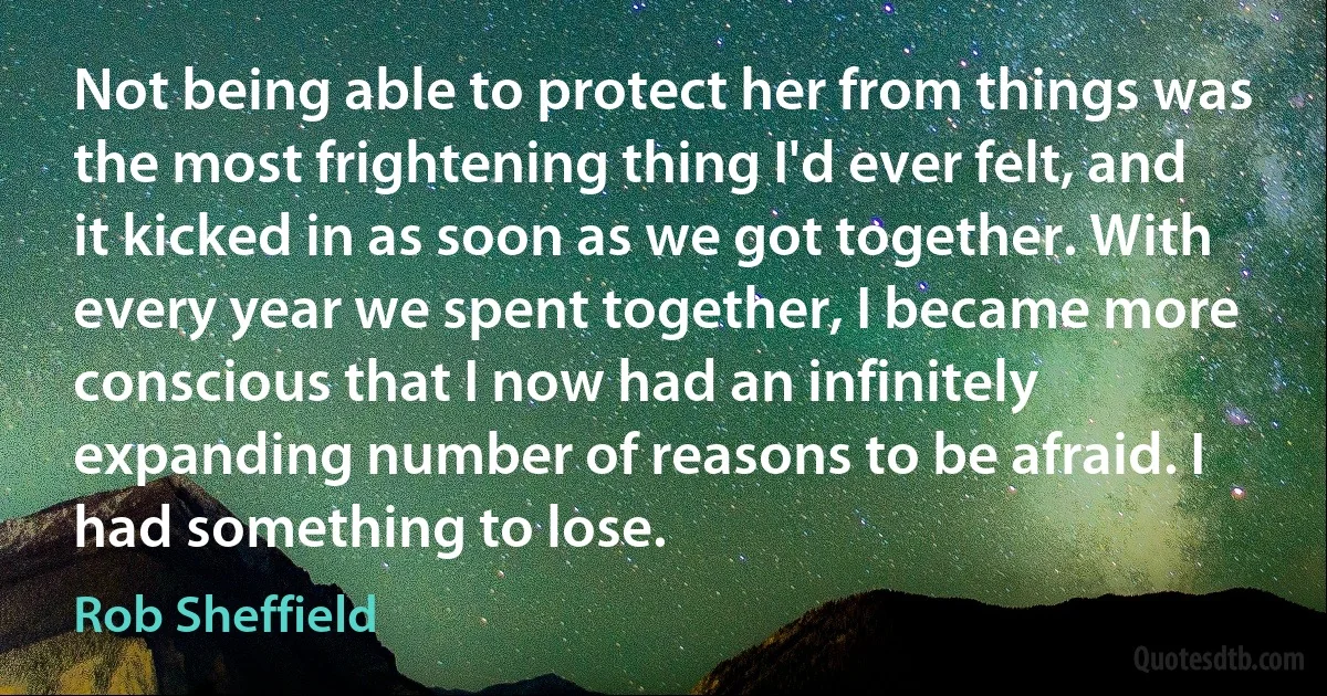 Not being able to protect her from things was the most frightening thing I'd ever felt, and it kicked in as soon as we got together. With every year we spent together, I became more conscious that I now had an infinitely expanding number of reasons to be afraid. I had something to lose. (Rob Sheffield)