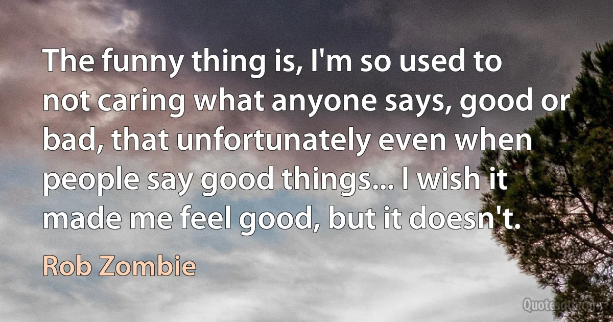 The funny thing is, I'm so used to not caring what anyone says, good or bad, that unfortunately even when people say good things... I wish it made me feel good, but it doesn't. (Rob Zombie)