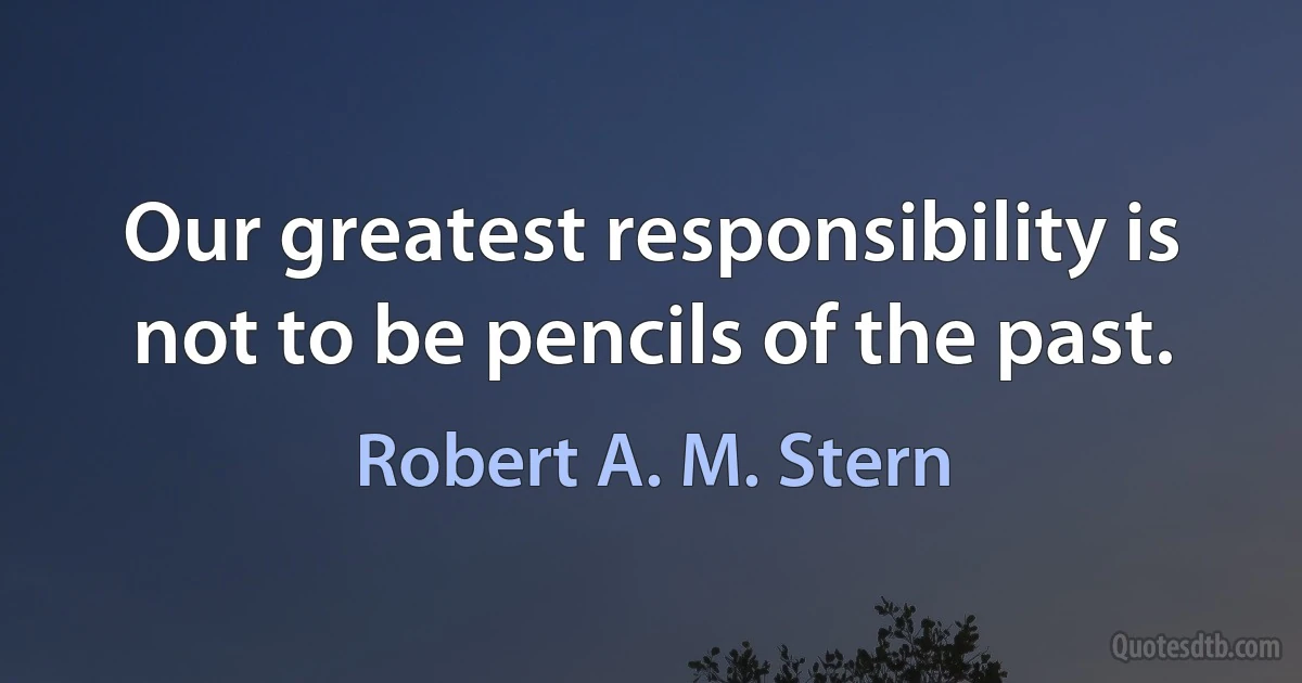 Our greatest responsibility is not to be pencils of the past. (Robert A. M. Stern)