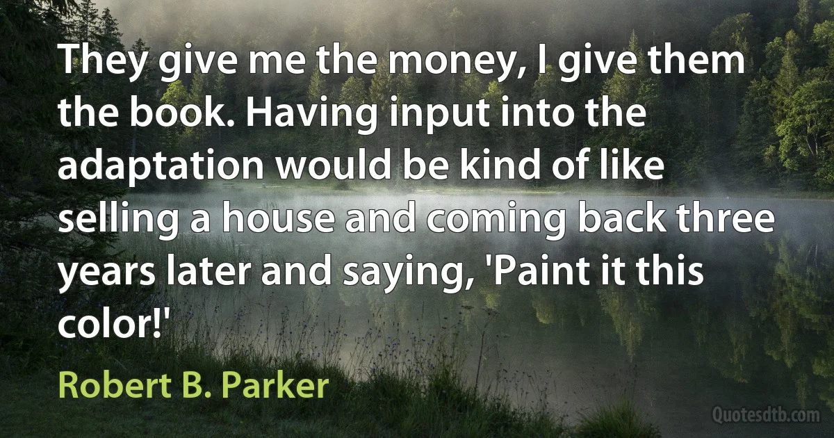 They give me the money, I give them the book. Having input into the adaptation would be kind of like selling a house and coming back three years later and saying, 'Paint it this color!' (Robert B. Parker)