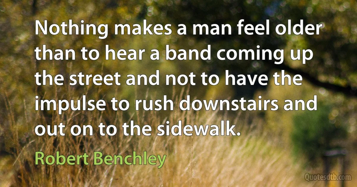 Nothing makes a man feel older than to hear a band coming up the street and not to have the impulse to rush downstairs and out on to the sidewalk. (Robert Benchley)