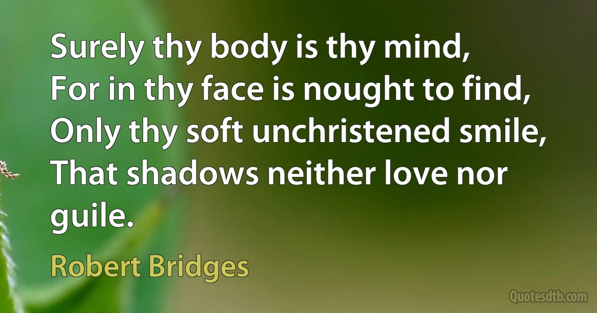 Surely thy body is thy mind,
For in thy face is nought to find,
Only thy soft unchristened smile,
That shadows neither love nor guile. (Robert Bridges)