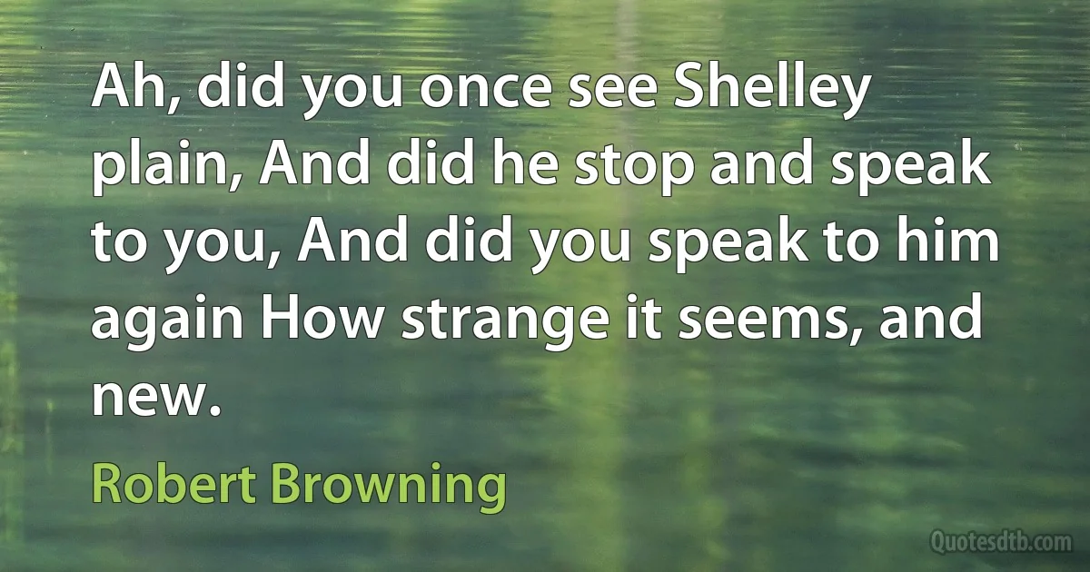 Ah, did you once see Shelley plain, And did he stop and speak to you, And did you speak to him again How strange it seems, and new. (Robert Browning)