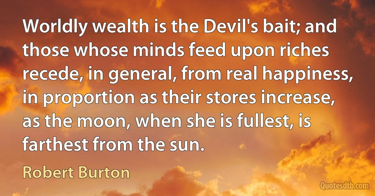 Worldly wealth is the Devil's bait; and those whose minds feed upon riches recede, in general, from real happiness, in proportion as their stores increase, as the moon, when she is fullest, is farthest from the sun. (Robert Burton)