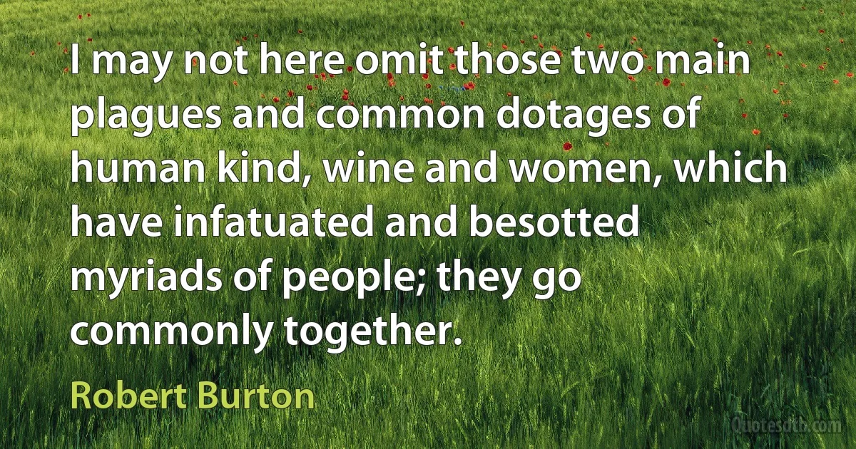 I may not here omit those two main plagues and common dotages of human kind, wine and women, which have infatuated and besotted myriads of people; they go commonly together. (Robert Burton)