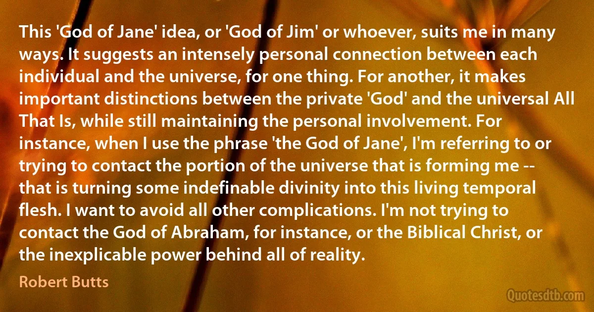 This 'God of Jane' idea, or 'God of Jim' or whoever, suits me in many ways. It suggests an intensely personal connection between each individual and the universe, for one thing. For another, it makes important distinctions between the private 'God' and the universal All That Is, while still maintaining the personal involvement. For instance, when I use the phrase 'the God of Jane', I'm referring to or trying to contact the portion of the universe that is forming me -- that is turning some indefinable divinity into this living temporal flesh. I want to avoid all other complications. I'm not trying to contact the God of Abraham, for instance, or the Biblical Christ, or the inexplicable power behind all of reality. (Robert Butts)