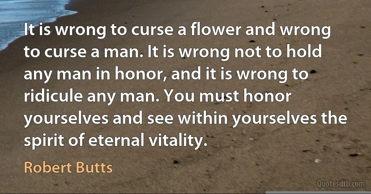 It is wrong to curse a flower and wrong to curse a man. It is wrong not to hold any man in honor, and it is wrong to ridicule any man. You must honor yourselves and see within yourselves the spirit of eternal vitality. (Robert Butts)