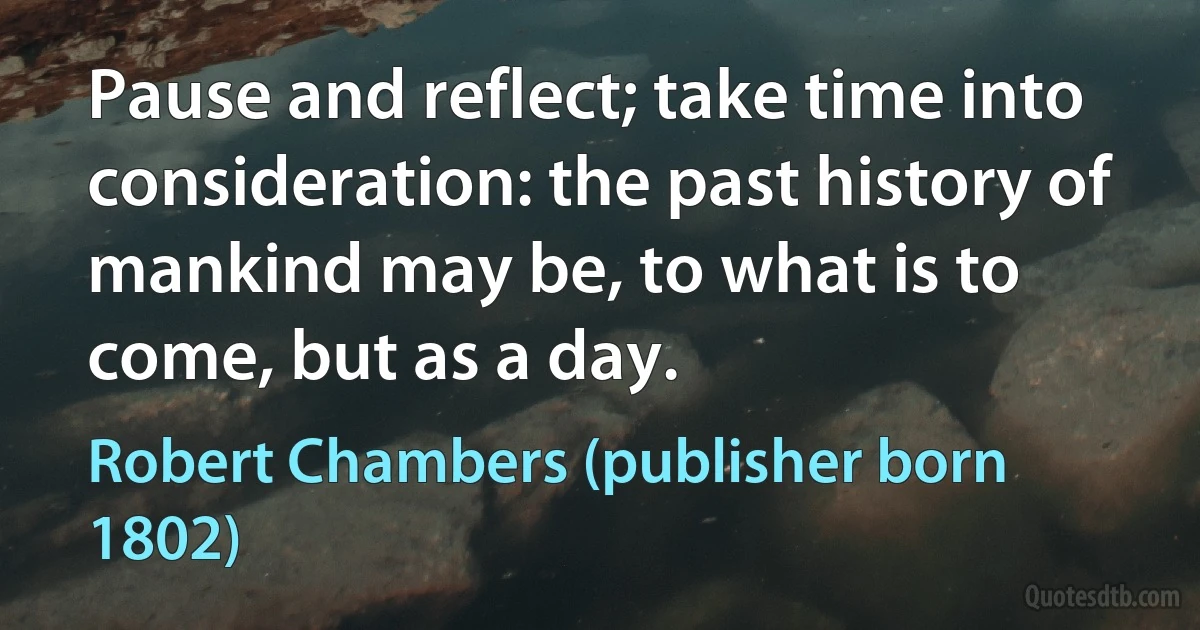 Pause and reflect; take time into consideration: the past history of mankind may be, to what is to come, but as a day. (Robert Chambers (publisher born 1802))