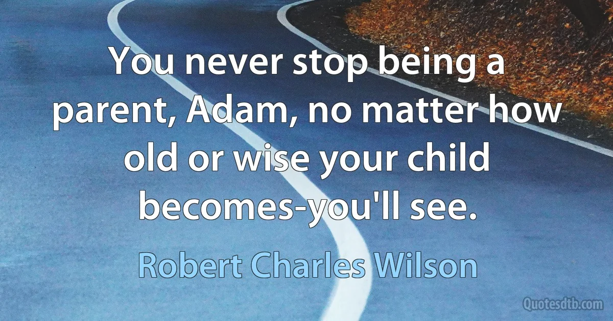 You never stop being a parent, Adam, no matter how old or wise your child becomes-you'll see. (Robert Charles Wilson)