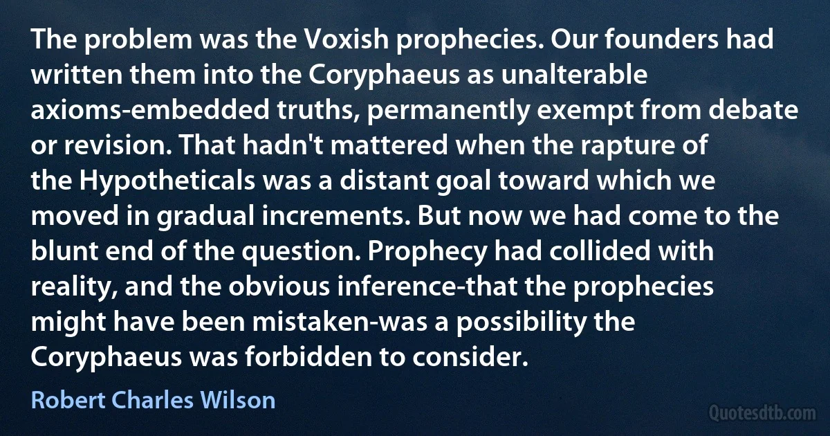 The problem was the Voxish prophecies. Our founders had written them into the Coryphaeus as unalterable axioms-embedded truths, permanently exempt from debate or revision. That hadn't mattered when the rapture of the Hypotheticals was a distant goal toward which we moved in gradual increments. But now we had come to the blunt end of the question. Prophecy had collided with reality, and the obvious inference-that the prophecies might have been mistaken-was a possibility the Coryphaeus was forbidden to consider. (Robert Charles Wilson)