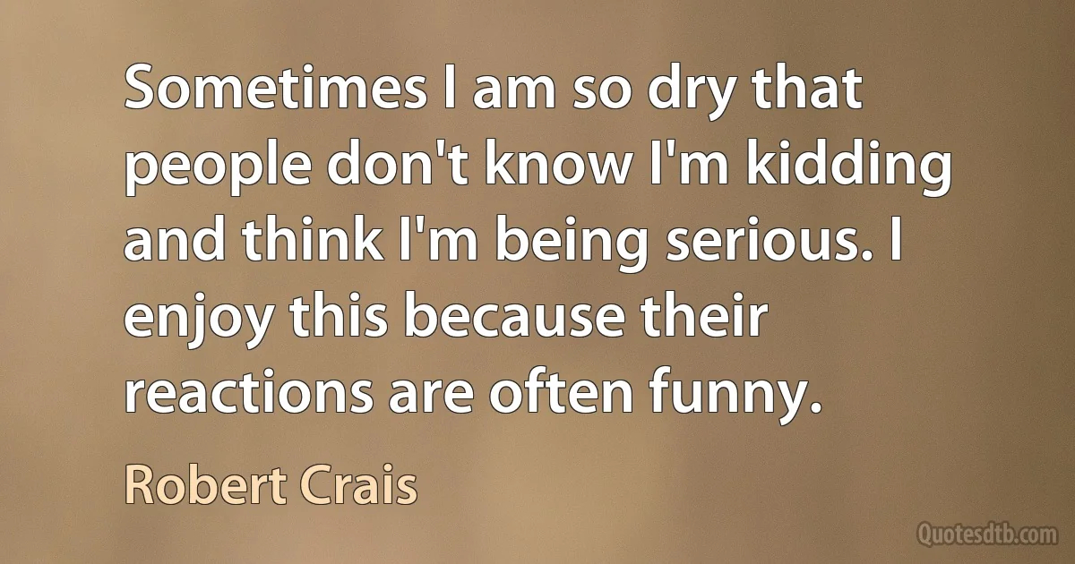 Sometimes I am so dry that people don't know I'm kidding and think I'm being serious. I enjoy this because their reactions are often funny. (Robert Crais)