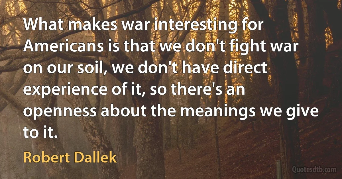 What makes war interesting for Americans is that we don't fight war on our soil, we don't have direct experience of it, so there's an openness about the meanings we give to it. (Robert Dallek)