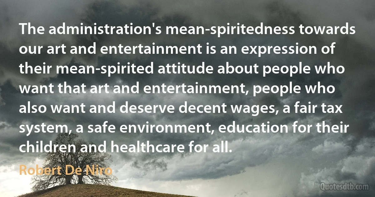 The administration's mean-spiritedness towards our art and entertainment is an expression of their mean-spirited attitude about people who want that art and entertainment, people who also want and deserve decent wages, a fair tax system, a safe environment, education for their children and healthcare for all. (Robert De Niro)