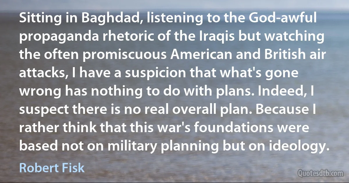 Sitting in Baghdad, listening to the God-awful propaganda rhetoric of the Iraqis but watching the often promiscuous American and British air attacks, I have a suspicion that what's gone wrong has nothing to do with plans. Indeed, I suspect there is no real overall plan. Because I rather think that this war's foundations were based not on military planning but on ideology. (Robert Fisk)