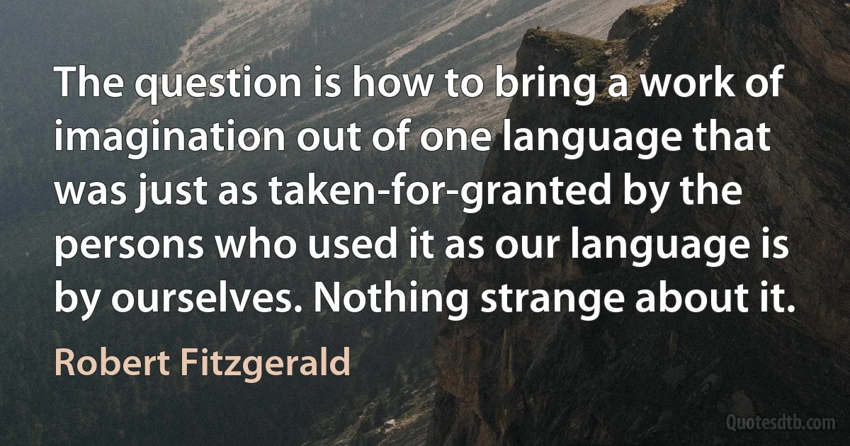 The question is how to bring a work of imagination out of one language that was just as taken-for-granted by the persons who used it as our language is by ourselves. Nothing strange about it. (Robert Fitzgerald)