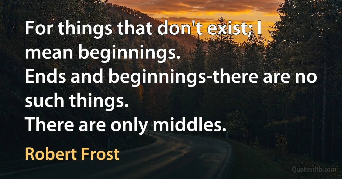 For things that don't exist; I mean beginnings.
Ends and beginnings-there are no such things.
There are only middles. (Robert Frost)