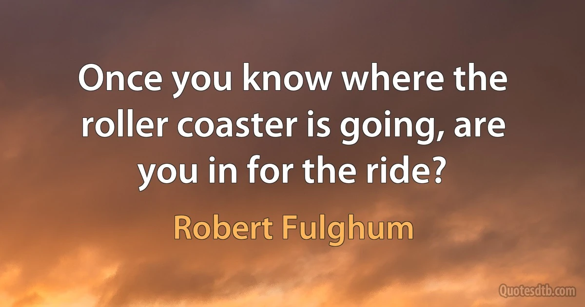 Once you know where the roller coaster is going, are you in for the ride? (Robert Fulghum)