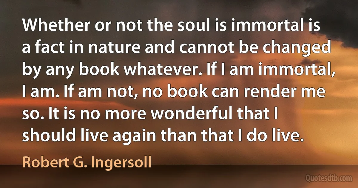 Whether or not the soul is immortal is a fact in nature and cannot be changed by any book whatever. If I am immortal, I am. If am not, no book can render me so. It is no more wonderful that I should live again than that I do live. (Robert G. Ingersoll)