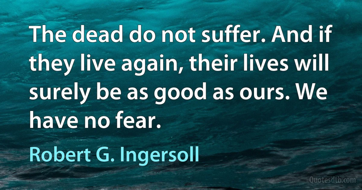 The dead do not suffer. And if they live again, their lives will surely be as good as ours. We have no fear. (Robert G. Ingersoll)