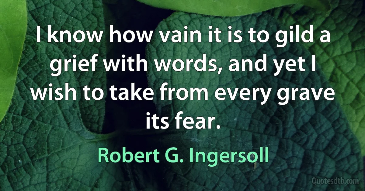 I know how vain it is to gild a grief with words, and yet I wish to take from every grave its fear. (Robert G. Ingersoll)