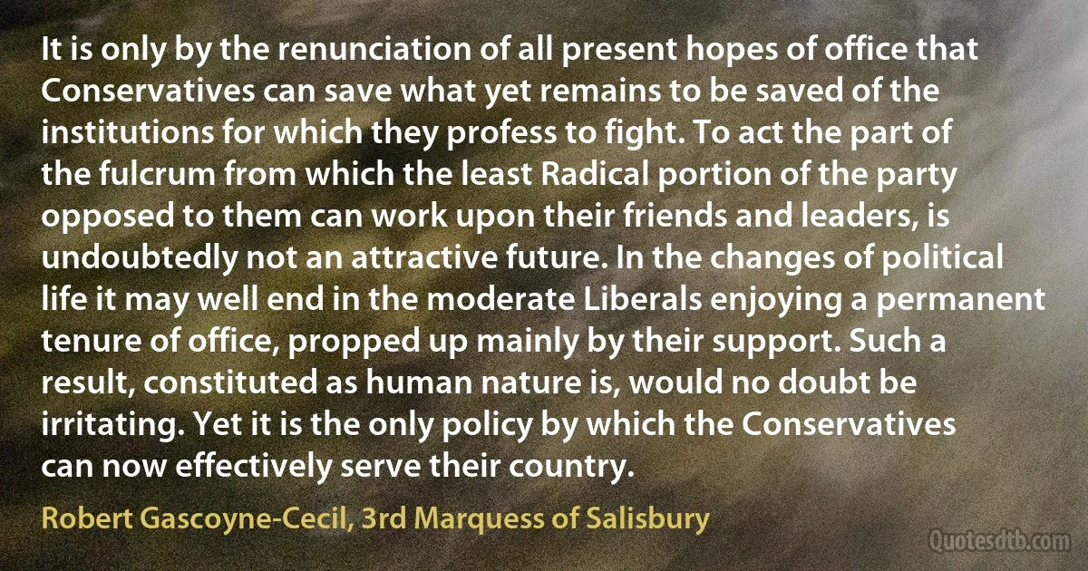 It is only by the renunciation of all present hopes of office that Conservatives can save what yet remains to be saved of the institutions for which they profess to fight. To act the part of the fulcrum from which the least Radical portion of the party opposed to them can work upon their friends and leaders, is undoubtedly not an attractive future. In the changes of political life it may well end in the moderate Liberals enjoying a permanent tenure of office, propped up mainly by their support. Such a result, constituted as human nature is, would no doubt be irritating. Yet it is the only policy by which the Conservatives can now effectively serve their country. (Robert Gascoyne-Cecil, 3rd Marquess of Salisbury)