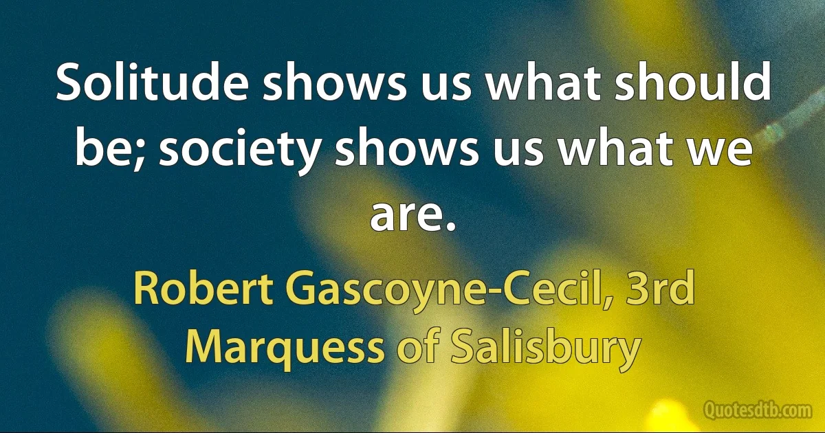 Solitude shows us what should be; society shows us what we are. (Robert Gascoyne-Cecil, 3rd Marquess of Salisbury)