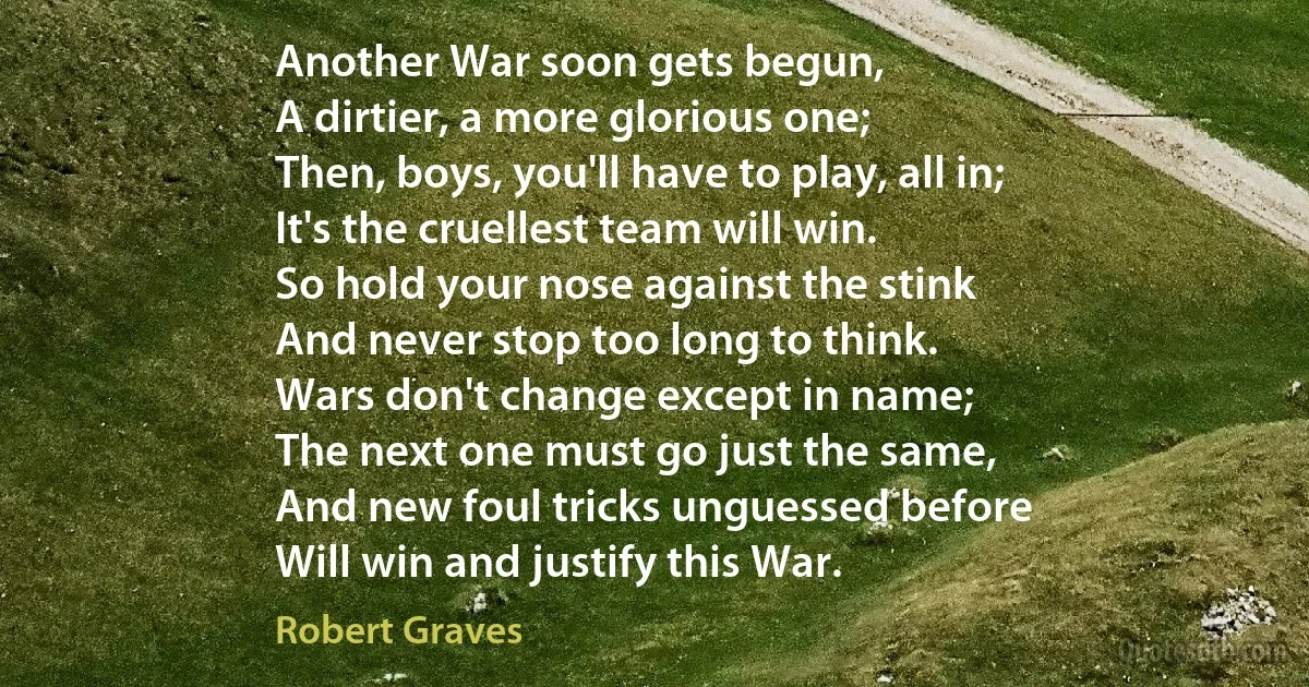 Another War soon gets begun,
A dirtier, a more glorious one;
Then, boys, you'll have to play, all in;
It's the cruellest team will win.
So hold your nose against the stink
And never stop too long to think.
Wars don't change except in name;
The next one must go just the same,
And new foul tricks unguessed before
Will win and justify this War. (Robert Graves)