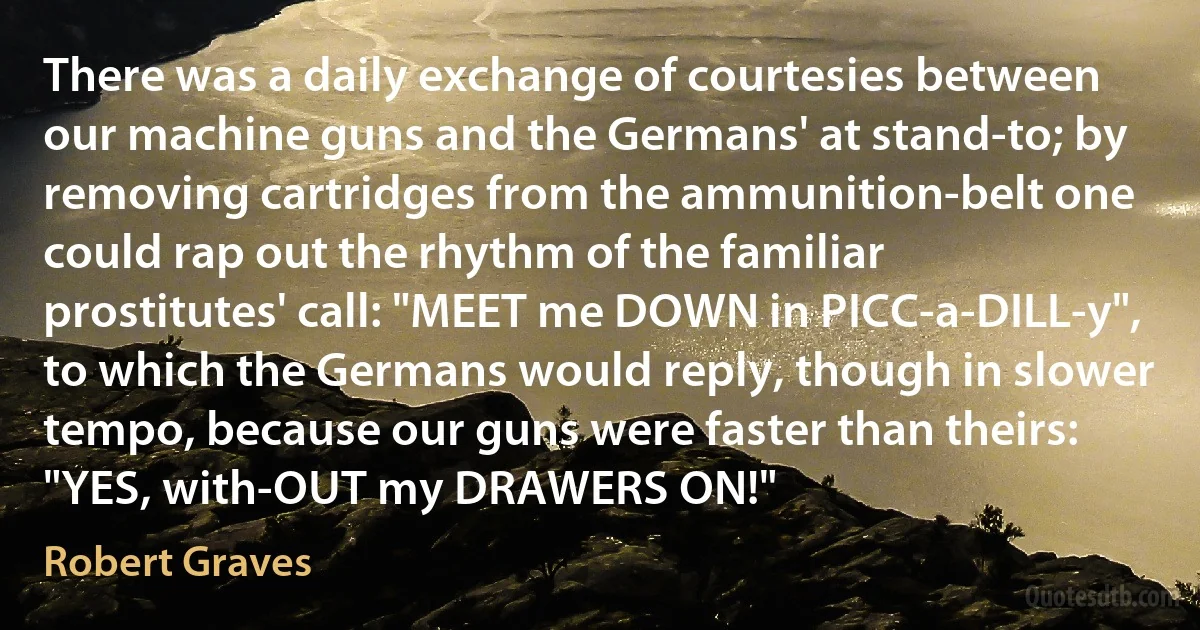 There was a daily exchange of courtesies between our machine guns and the Germans' at stand-to; by removing cartridges from the ammunition-belt one could rap out the rhythm of the familiar prostitutes' call: "MEET me DOWN in PICC-a-DILL-y", to which the Germans would reply, though in slower tempo, because our guns were faster than theirs: "YES, with-OUT my DRAWERS ON!" (Robert Graves)