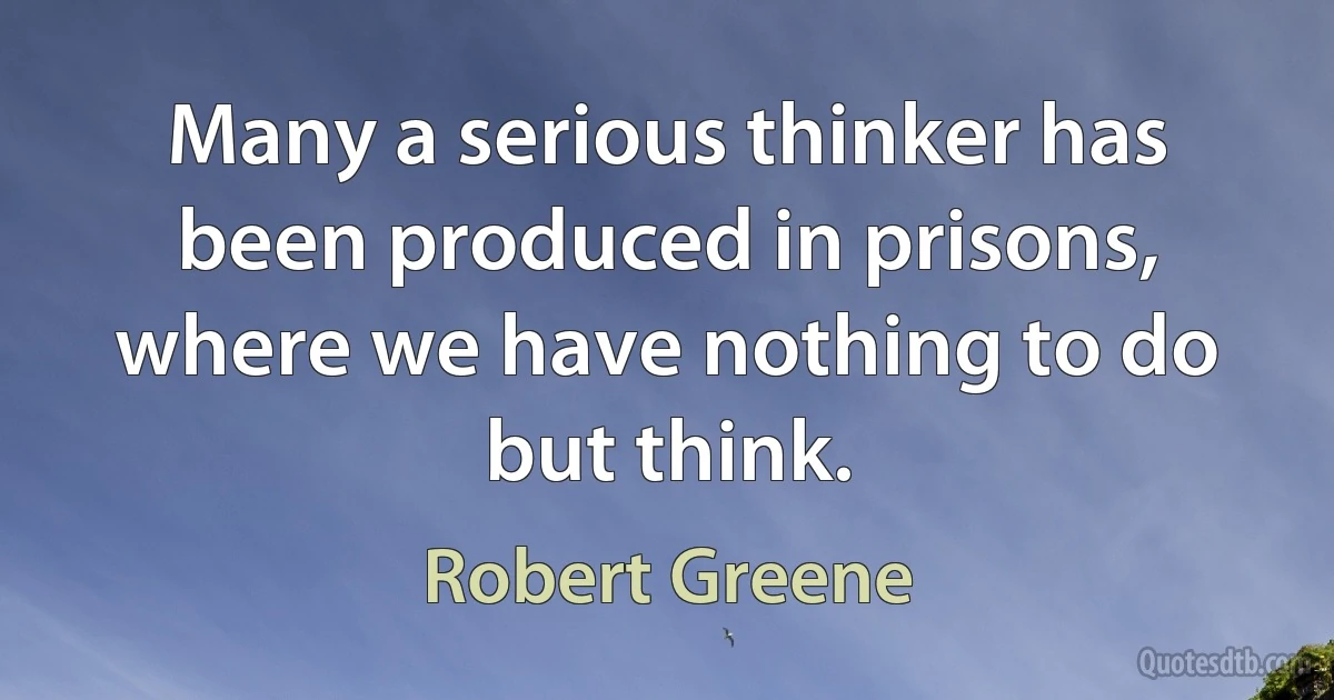 Many a serious thinker has been produced in prisons, where we have nothing to do but think. (Robert Greene)