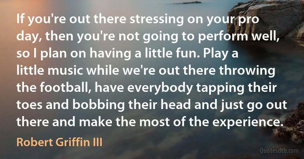 If you're out there stressing on your pro day, then you're not going to perform well, so I plan on having a little fun. Play a little music while we're out there throwing the football, have everybody tapping their toes and bobbing their head and just go out there and make the most of the experience. (Robert Griffin III)