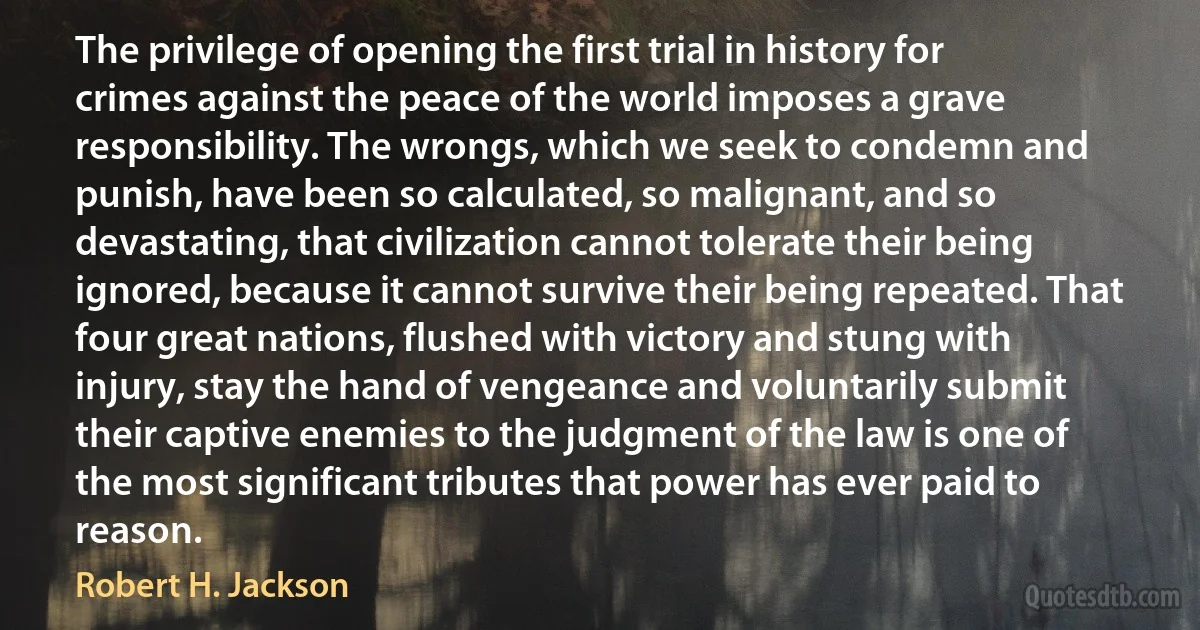 The privilege of opening the first trial in history for crimes against the peace of the world imposes a grave responsibility. The wrongs, which we seek to condemn and punish, have been so calculated, so malignant, and so devastating, that civilization cannot tolerate their being ignored, because it cannot survive their being repeated. That four great nations, flushed with victory and stung with injury, stay the hand of vengeance and voluntarily submit their captive enemies to the judgment of the law is one of the most significant tributes that power has ever paid to reason. (Robert H. Jackson)