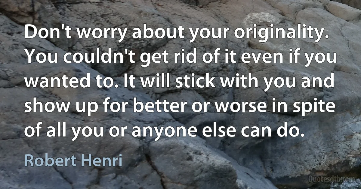 Don't worry about your originality. You couldn't get rid of it even if you wanted to. It will stick with you and show up for better or worse in spite of all you or anyone else can do. (Robert Henri)