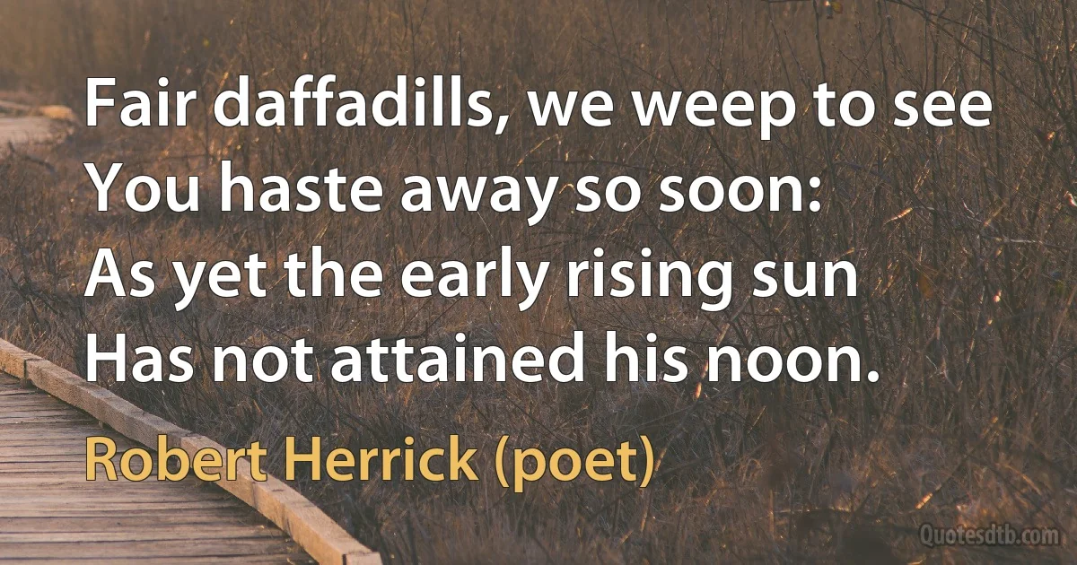 Fair daffadills, we weep to see
You haste away so soon:
As yet the early rising sun
Has not attained his noon. (Robert Herrick (poet))