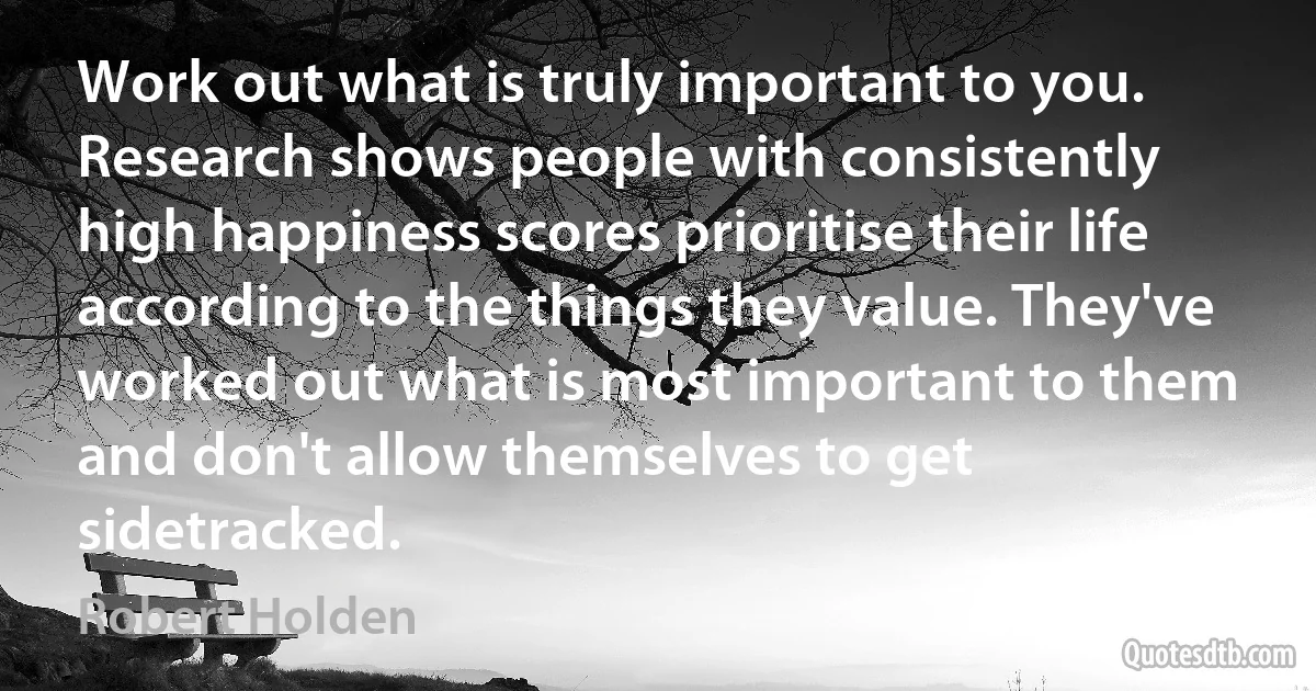 Work out what is truly important to you. Research shows people with consistently high happiness scores prioritise their life according to the things they value. They've worked out what is most important to them and don't allow themselves to get sidetracked. (Robert Holden)