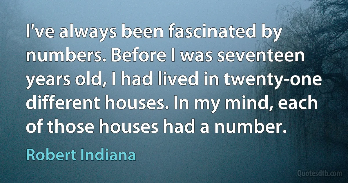 I've always been fascinated by numbers. Before I was seventeen years old, I had lived in twenty-one different houses. In my mind, each of those houses had a number. (Robert Indiana)