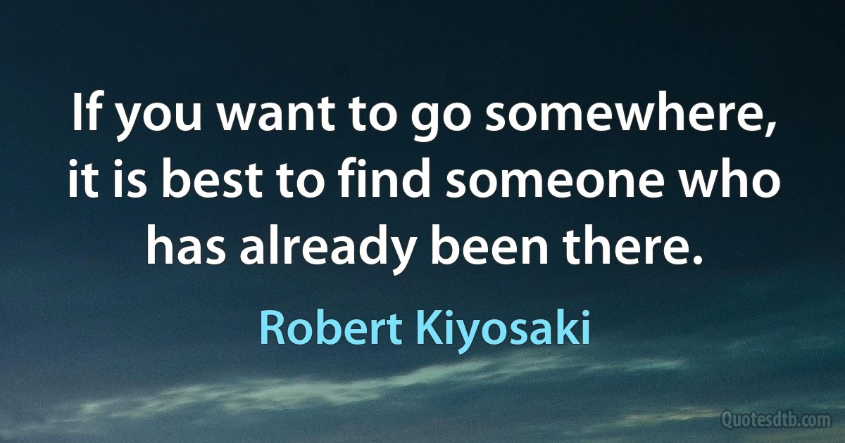 If you want to go somewhere, it is best to find someone who has already been there. (Robert Kiyosaki)